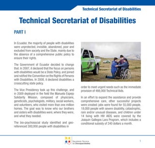 Technical Secretariat of Disabilities

Technical Secretariat of Disabilities
PART I
In Ecuador, the majority of people with disabilities
were unprotected, invisible, abandoned, poor and
excluded from society and the State, mainly due to
the absence of a comprehensive public policy to
ensure their rights.
The Government of Ecuador decided to change
that. In 2007, it declared that the focus on persons
with disabilities would be a State Policy, and joined
and ratified the Convention on the Rights of Persons
with Disabilities. In 2008, it declared disabilities a
crosscutting state policy.
The Vice Presidency took up this challenge, and
in 2009 deployed in the field the Manuela Espejo
Solidarity Mission, composed of physicians,
geneticists, psychologists, military, social workers,
and volunteers, who visited more than one million
homes. The goal was to know who our brothers
and sisters with disabilities were, where they were,
and what they needed.
The bio-psychosocial study identified and georeferenced 300,000 people with disabilities in

order to meet urgent needs such as the immediate
provision of 466,000 Technical Aids.
In an effort to expand the assistance and provide
comprehensive care, other successful projects
were created: jobs were found for 55,000 people,
18,000 people with severe disability, catastrophic,
rare and/or unusual diseases, and children under
14 living with HIV AIDS were covered by the
Joaquin Gallegos Lara Program, which includes a
conditional subsidy of 240 dollars a month.

Secretaría Técnica
de Discapacidades

1

 