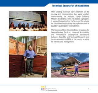 Technical Secretariat of Disabilities
After creating minimum care conditions in the
country and disseminating this social product
internationally, the Manuela Espejo Solidarity
Mission decided to evolve. No longer a program,
it was institutionalized as the Technical Secretariat
for Disabilities to coordinate the implementation of
Ecuador’s public policy on disabilities.
The Secretariat then developed new processes for
Comprehensive Services, Universal Accessibility
and Technological Development, Educational
Inclusion, Scientific and Technical Research and
the implementation of RBC in the country as a tool
for Intersectoral Management.

Secretaría Técnica
de Discapacidades

3

 