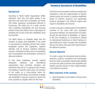 Technical Secretariat of Disabilities
Background
According to World Health Organization (WHO)
estimates, more than one billion people in the
world live with some form of disability, and nearly
200 million experience considerable difficulty in
functioning. 785 million are 15 or older and live
with a disability. Undoubtedly, the most worrying
statistic shows that children have a high degree of
disability and in some cases their disabilities could
be prevented.
The World Report on Disability states that the
situation of people with disabilities in the world
is exacerbated by disabling barriers that involve
inadequate policies and regulations, negative
attitudes, lack of services, problems delivering
services, insufficient funding, lack of accessibility,
lack of consultation and participation, and lack of
data and evidence.
To face these challenges, severfal regional
integration
initiatives
and
international
organizations have promoted mandates and
resolutions that call for an approach that involves
the adoption of specific action plans, the inclusion
of the matter as a cross-cutting theme for
interventions by the States, and inclusion of people
with disabilities in decision-making on issues that
have a positive or negative affect on their lives.

A common recommendation of these mandates and
resolutions is also the implementation of specific
national plans and actions to address disabilities
based on effective programs and appropriate
practices developed in the different regions with
regard to disabilities and inclusion.
In order to provide a meeting place for the different
countries of the world that have developed
successful initiatives, the Government of Ecuador,
through the Secretariat of Disabilities, an agency
of the Vice Presidency, is committed to holding
an International Conference on Best Practices on
guaranteeing the rights of people with disabilities
that can be shared, discussed and implemented in
the different countries.

General Objective
To create a space for discussing several policies,
programs, projects, innovations and technologies
that have been successfully implemented globally
to ensure the rights of persons with disabilities and
identify concrete actions for their implementation
in the different countries.

Main outcomes of the meeting
•	 Quito Declaration on the Rights of Persons with
Disabilities.

Secretaría Técnica
de Discapacidades

7

 