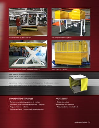 Shaver Industries se ha especializado en el diseño y fabricación de fuelles para mesas elevadizas
durante más de 30 años. Tenemos la capacidad de realizar casi cualquier configuración que
necesite y ofrecemos una amplia gama de materiales que resistirán el paso del tiempo.
Al proporcionar una barrera física, nuestros fuelles para mesa elevadiza ayudan a prevenir
lesiones debido a que las manos, la ropa o los pies pueden quedar atrapados
accidentalmente en los puntos de presión de la mesa elevadiza. Proteger el mecanismo de
elevación contra contaminantes como polvo, suciedad, agua y objetos extraños, minimiza el
tiempo de inactividad, los costos de mantenimiento y extiende la vida útil de la unidad.
SHAVER INDUSTRIES INC. | 11
APLICACIONES
• Mesas elevadizas
• Proteccion para máquinas
• Maquinas de movimiento lineal
CARACTERÍSTICAS ESPECIALES
• Tamaño personalizado y opciones de montaje
• Se ofrecen varias opciones de longitudes y pliegues
• Pliegues internos o externos
• Resistente al agua / líquido (fuelle sellado térmico)
SEGURIDAD EN PLANTA AUTOMOTRIZ
BROCHES DE ACCESO RÁPIDO PARA MANTENIMIENTO
FUELLES A MEDIDA MULTI-LADOS
SOLUCIONES A LA MEDIDA
 