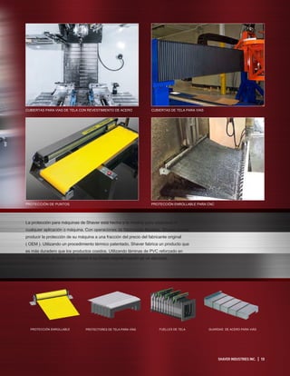 PROTECCIÓN ENROLLABLE PROTECTORES DE TELA PARA VÍAS FUELLES DE TELA GUARDAS DE ACERO PARA VIÁS
La protección para máquinas de Shaver está hecha a la medida para adaptarse a
cualquier aplicación o máquina. Con operaciones de fabricación flexibles, Shaver puede
producir la protección de su máquina a una fracción del precio del fabricante original
( OEM ). Utilizando un procedimiento térmico patentado, Shaver fabrica un producto que
es más duradero que los productos cosidos. Utilizando láminas de PVC reforzado en
cada pliegue, la protección vuelve a su forma original cuando se ve afectada.
SHAVER INDUSTRIES INC. | 13
CUBIERTAS DE TELA PARA VIAS
PROTECCIÓN ENROLLABLE PARA CNC
CUBIERTAS PARA VIAS DE TELA CON REVESTIMIENTO DE ACERO
PROTECCIÓN DE PUNTOS
 