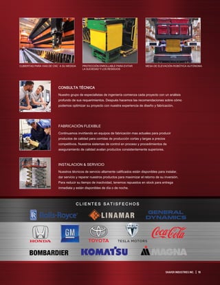 SHAVER INDUSTRIES INC. | 15
CONSULTA TÉCNICA
Nuestro grupo de especialistas de ingeniería comienza cada proyecto con un análisis
profundo de sus requerimientos. Después hacemos las recomendaciones sobre cómo
podemos optimizar su proyecto con nuestra experiencia de diseño y fabricación.
FABRICACIÓN FLEXIBLE
Continuamos invirtiendo en equipos de fabricación mas actuales para producir
productos de calidad para corridas de producción cortas y largas a precios
competitivos. Nuestros sistemas de control en proceso y procedimientos de
aseguramiento de calidad avalan productos consistentemente superiores.
INSTALACION  SERVICIO
Nuestros técnicos de servicio altamente calificados están disponibles para instalar,
dar servicio y reparar nuestros productos para maximizar el retorno de su inversión.
Para reducir su tiempo de inactividad, tenemos repuestos en stock para entrega
inmediata y están disponibles de día o de noche.
C L I E N T E S S A T I S F E C H O S
CUBIERTAS PARA VIAS DE CNC A SU MEDIDA PROTECCIÓN ENROLLABLE PARA EVITAR
LA SUCIEDAD Y LOS RESIDUOS
MESA DE ELEVACIÓN ROBÓTICA AUTÓNOMA
 