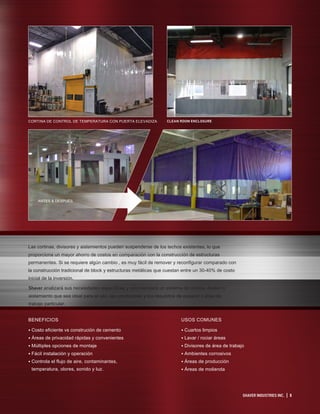 SHAVER INDUSTRIES INC. | 5
CORTINA DE CONTROL DE TEMPERATURA CON PUERTA ELEVADIZA CLEAN ROOM ENCLOSURE
Las cortinas, divisores y aislamientos pueden suspenderse de los techos existentes, lo que
proporciona un mayor ahorro de costos en comparación con la construcción de estructuras
permanentes. Si se requiere algún cambio , es muy fácil de remover y reconfigurar comparado con
la construcción tradicional de block y estructuras metálicas que cuestan entre un 30-40% de costo
inicial de la inversión.
Shaver analizará sus necesidades específicas y recomendará un sistema de cortina, divisor o
aislamiento que sea ideal para el uso, las condiciones y los requisitos de espacio o área de
trabajo particular.
USOS COMUNES
• Cuartos limpios
• Lavar / rociar áreas
• Divisores de área de trabajo
• Ambientes corrosivos
• Áreas de producción
• Áreas de molienda
BENEFICIOS
• Costo eficiente vs construción de cemento
• Áreas de privacidad rápidas y convenientes
• Múltiples opciones de montaje
• Fácil instalación y operación
• Controla el flujo de aire, contaminantes,
temperatura, olores, sonido y luz.
ANTES & DESPUÉS
 