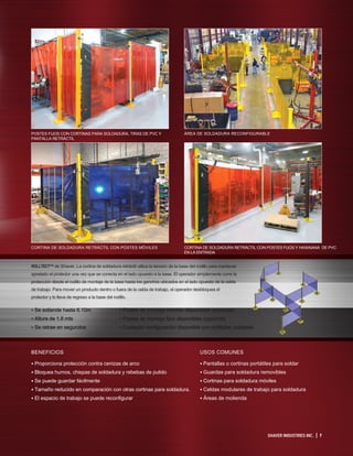 SHAVER INDUSTRIES INC. | 7
ROLLTECT™ de Shaver. La cortina de soldadura retráctil utiliza la tensión de la base del rodillo para mantener
apretado el protector una vez que se conecta en el lado opuesto a la base. El operador simplemente corre la
protección desde el rodillo de montaje de la base hasta los ganchos ubicados en el lado opuesto de la celda
de trabajo. Para mover un producto dentro o fuera de la celda de trabajo, el operador desbloquea el
protector y lo lleva de regreso a la base del rodillo.
USOS COMUNES
• Pantallas o cortinas portátiles para soldar
• Guardas para soldadura removibles
• Cortinas para soldadura móviles
• Celdas modulares de trabajo para soldadura
• Áreas de molienda
• Se extiende hasta 6.10m
• Altura de 1.8 mts
• Se retrae en segundos
• Postes de montaje móviles disponibles (opcional)
• Postes de montaje fijos disponibles (opcional)
• Cualquier configuración disponible con múltiples unidades.
BENEFICIOS
• Proporciona protección contra cenizas de arco
• Bloquea humos, chispas de soldadura y rebebas de pulido
• Se puede guardar fácilmente
• Tamaño reducido en comparación con otras cortinas para soldadura.
• El espacio de trabajo se puede reconfigurar
POSTES FIJOS CON CORTINAS PARA SOLDADURA, TIRAS DE PVC Y
PANTALLA RETRÁCTIL
CORTINA DE SOLDADURA RETRÁCTIL CON POSTES MÓVILES
ÁREA DE SOLDADURA RECONFIGURABLE
CORTINA DE SOLDADURA RETRÁCTIL CON POSTES FIJOS Y HAWAIANA DE PVC
EN LA ENTRADA
 