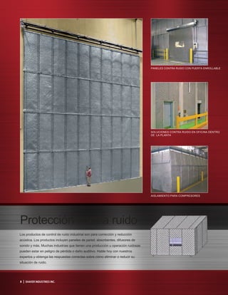 8 | SHAVER INDUSTRIES INC.
Protección contra ruido
Los productos de control de ruido industrial son para corrección y reducción
acústica. Los productos incluyen paneles de pared, absorbentes, difusores de
sonido y más. Muchas industrias que tienen una producción u operación ruidosas
pueden estar en peligro de pérdida o daño auditivo. Hable hoy con nuestros
expertos y obtenga las respuestas correctas sobre cómo eliminar o reducir su
situación de ruido.
PANELES CONTRA RUIDO CON PUERTA ENROLLABLE
SOLUCIONES CONTRA RUIDO EN OFICINA DENTRO
DE LA PLANTA
AISLAMIENTO PARA COMPRESORES
 