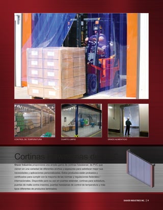 SHAVER INDUSTRIES INC. | 9
Cortinas Hawaianas de PVC
Shaver Industries proporciona una amplia gama de cortinas hawaianas de PVC que
vienen en una variedad de diferentes anchos y espesores para satisfacer mejor sus
necesidades y aplicaciones personalizadas. Estos productos están probados y
certificados para cumplir con la mayoría de las normas y regulaciones federales /
internacionales. Disponible para su uso en puertas estándar, cortinas para soldadura,
puertas de malla contra insectos, puertas hawaianas de control de temperatura y más
tipos diferentes de productos laminados.
CONTROL DE TEMPERATURA CUARTO LIMPIO GRADO ALIMENTICIO
 