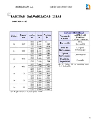 HIERROBECO, C.A. CATALOGO DE PRODUCTOS 
38 
LAMINAS GALVANIZADAS LISAS 
COVENIN 941-82 
Calibre 
Espesor 
mm 
Ancho 
m 
Largo 
m 
Peso/pza 
kg 
CARACTERÍSTICAS 
Normas de 
Calidad 
ASTM-525-89 
JIS-G3302 
COVENIN 941-82 
26 0.45 
1.000 2.000 7.611 
Dureza (1) 
55-65 
1.200 2.440 11.143 Rockwell B 
1.200 3.050 13.928 
Peso del 
Galvanizado 
1.83 gr/m² 
060 onzas/pie 
24 0.60 
1.000 2.000 10.026 
1.200 2.440 14.678 
1.200 3.050 18.348 Tipo de 
Galvanizado 
Grano regular 
22 0.70 
1.000 2.000 11.636 
1.200 2.440 17.035 Condición 
Superficial 
Cromado 
1.200 3.050 21.294 
20 0.90 
1.000 2.000 14.856 (1) El Calibre 14, se suministra entre 
1.200 2.440 21.749 48-55 Rockwell B. 
1.200 3.050 27.186 
18 1.20 
1.000 2.000 19.686 
1.200 2.440 28.820 
1.200 3.050 36.025 
16 1.50 
1.000 2.000 24.516 
1.200 2.440 35.905 
1.200 3.050 44.881 
14 1.90 
1.000 2.000 30.956 
1.200 2.440 45.320 
1.200 3.050 56.649 
Capa de galvanizado: G-60, otras previo pedido. 
F-AVE-100 
EM: 07/00 
CD: 0 
RI: 05-05-07 
 