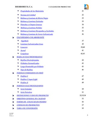 HIERROBECO, C.A. CATALOGO DE PRODUCTOS 
4 
 Propiedades de los Materiales 31 
 Normas de Calidad 32 
 Bobinas y Laminas de Hierro Negro 33 
 Bobinas y Laminas Estriadas 33 
 Planchas o Chapas Gruesas 34 
 Bobinas y Laminas Pulidas 35 
 Bobinas y Laminas Decapadas y Aceitadas 35 
 Bobinas y Laminas de Acero Galvanizado 36 
  ENCOFRADO COLABORANTE 
 Sigaldeck 37 
 Laminas Galvanizadas Lisas 38 
 Losacero 39,40 
 Aceral 41 
 Corpalosa 42,43 
  REJILLAS ELECTROFORJADAS 
 Rejillas Electroforjadas 44 
 Peldaños Normalizados 45 
 Largo Permisible por Peldaño 45 
 Tipo de Rejillas 46 
  PERFILES FORMADOS EN FRIÓ 
 Perfiles C 47 
 Perfiles C Super Light 48 
 Perfiles Z 49 
  PERFILES ELECTROSOLDADOS 
 Serie Estándar 50 
 Serie Petrolera 51 
  DEFINICIONES Y USO DE PRODUCTO 52,53,54 
  OBJETIVO GENERAL DE CALIDAD 55 
  FORMA DE COLOCAR UN PEDIDO 56 
  CÓDIGOS DE PRODUCTOS 57 
  TABLA DE CONVERSIÓN 58 
F-AVE-100 
EM: 07/00 
CD: 0 
RI: 05-05-07 
 