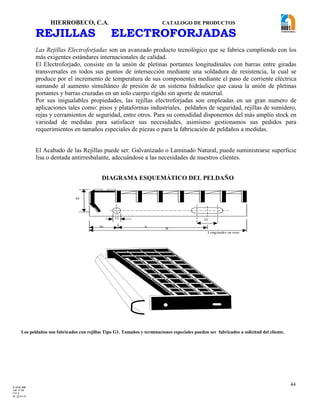 HIERROBECO, C.A. CATALOGO DE PRODUCTOS 
44 
REJILLAS ELECTROFORJADAS 
Las Rejillas Electroforjadas son un avanzado producto tecnológico que se fabrica cumpliendo con los 
más exigentes estándares internacionales de calidad. 
El Electroforjado, consiste en la unión de pletinas portantes longitudinales con barras entre giradas 
transversales en todos sus puntos de intersección mediante una soldadura de resistencia, la cual se 
produce por el incremento de temperatura de sus componentes mediante el paso de corriente eléctrica 
sumando al aumento simultáneo de presión de un sistema hidráulico que causa la unión de pletinas 
portantes y barras cruzadas en un solo cuerpo rígido sin aporte de material. 
Por sus inigualables propiedades, las rejillas electroforjadas son empleadas en un gran numero de 
aplicaciones tales como: pisos y plataformas industriales, peldaños de seguridad, rejillas de sumidero, 
rejas y cerramientos de seguridad, entre otros. Para su comodidad disponemos del más amplio stock en 
variedad de medidas para satisfacer sus necesidades, asimismo gestionamos sus pedidos para 
requerimientos en tamaños especiales de piezas o para la fabricación de peldaños a medidas. 
El Acabado de las Rejillas puede ser: Galvanizado o Laminado Natural, puede suministrarse superficie 
lisa o dentada antirresbalante, adecuándose a las necesidades de nuestros clientes. 
12 
32 
30 A 
B 
45 
Longitudes en mm 
Los peldaños son fabricados con rejillas Tipo G1. Tamaños y terminaciones especiales pueden ser fabricados a solicitud del cliente. 
DIAGRAMA ESQUEMÁTICO DEL PELDAÑO 
F-AVE-100 
EM: 07/00 
CD: 0 
RI: 05-05-07 
 