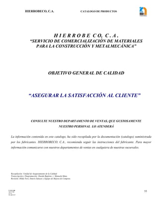 HIERROBECO, C.A. CATALOGO DE PRODUCTOS 
55 
H I E R R O B E C O, C . A . 
“SERVICIO DE COMERCIALIZACIÓN DE MATERIALES 
PARA LA CONSTRUCCIÓN Y METALMECÁNICA” 
OBJETIVO GENERAL DE CALIDAD 
“ASEGURAR LA SATISFACCIÓN AL CLIENTE” 
CONSULTE NUESTRO DEPARTAMENTO DE VENTAS, QUE GUSTOSAMENTE 
NUESTRO PERSONAL LO ATENDERÁ 
La información contenida en este catalogo, ha sido recopilada por la documentación (catalogo) suministrada 
por los fabricantes. HIERROBECO, C.A., recomienda seguir las instrucciones del fabricante. Para mayor 
información comunicarse con nuestros departamentos de ventas en cualquiera de nuestras sucursales. 
Recopilación: Unidad de Aseguramiento de la Calidad 
Transcripción y Diagramación: Oneida Baptista y Manuela Mata. 
Revisión: Hilda Toro, Emeris Salazar y Equipo de Mejora de Compras. 
F-AVE-100 
EM: 07/00 
CD: 0 
RI: 05-05-07 
 