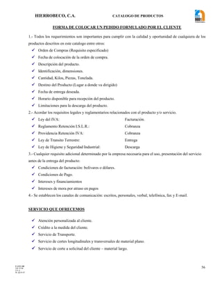 HIERROBECO, C.A. CATALOGO DE PRODUCTOS 
56 
FORMA DE COLOCAR UN PEDIDO FORMULADO POR EL CLIENTE 
1.- Todos los requerimientos son importantes para cumplir con la calidad y oportunidad de cualquiera de los 
productos descritos en este catalogo entre otros: 
 Orden de Compras (Requisito especificado) 
 Fecha de colocación de la orden de compra. 
 Descripción del producto. 
 Identificación, dimensiones. 
 Cantidad, Kilos, Piezas, Tonelada. 
 Destino del Producto (Lugar a donde va dirigido) 
 Fecha de entrega deseada. 
 Horario disponible para recepción del producto. 
 Limitaciones para la descarga del producto. 
2.- Acordar los requisitos legales y reglamentarios relacionados con el producto y/o servicio. 
 Ley del IVA: Facturación. 
 Reglamento Retención I.S.L.R.: Cobranza 
 Providencia Retención IVA: Cobranza 
 Ley de Transito Terrestre: Entrega 
 Ley de Higiene y Seguridad Industrial: Descarga 
3.- Cualquier requisito adicional determinado por la empresa necesaria para el uso, presentación del servicio 
antes de la entrega del producto: 
 Condiciones de facturación: bolívares o dólares. 
 Condiciones de Pago. 
 Intereses y financiamientos 
 Intereses de mora por atraso en pagos 
4.- Se establecen los canales de comunicación: escritos, personales, verbal, telefónica, fax y E-mail. 
SERVICIO QUE OFRECEMOS 
 Atención personalizada al cliente. 
 Crédito a la medida del cliente. 
 Servicio de Transporte. 
 Servicio de cortes longitudinales y transversales de material plano. 
 Servicio de corte a solicitud del cliente – material largo. 
F-AVE-100 
EM: 07/00 
CD: 0 
RI: 05-05-07 
 