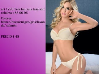 art 1720 Tela fantasia tasa soft
colaless t 85-90-95
Colores
blanco/hueso/negro/gris/lavan
da/ salmón
PRECIO $ 48
 