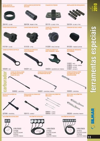 INSTALADOR DO                          INSTALADOR DO RETENTOR               FIXADOR DO PINHÃO                 INSTALADOR DE ESPAÇADOR C
RETENTOR DO ÓLEO                       DE ÓLEO




524143 - GL1800                        524139 - TRX350 / VT750              501115 - GL1800 / VT750           524154 - GL1800 / VT750
CHAVE PARA RETENTOR                    CHAVE PARA RETENTOR                  CHAVE DE FIXAÇÃO DO               FIXADOR DE EIXO CARDÃ
                                                                            EIXO FINAL




513134 - GL1800                        513135 - VT750                       513200 - DRAG STAR 650            501200 - YAMAHA CUSTOM
CHAVE DA PORCA DA POLIA                FIXADOR DA PORCA DA                  CHAVE DA PORCA DO                 MEDIDOR DE DESGASTE
                                       POLIA PRIMÁRIA                       EIXO TRASEIRO - 46mm              DA CORREIA




                                                                                                              318201 - NEO
                                                                                                              318600 - FUTURE / GR08T4
                                                                                                              318650 - GR150P
530200 - NEO                           530201- NEO                          530203 - QUADRICICLOS YAMAHA      318651 - GR150T3
            CHAVE DE REGULAGEM                                   CHAVE DE REGULAGEM                           CHAVE DE REGULAGEM
            DO PARAFUSO DO AR                                    DO PARAFUSO DO AR                            DO PARAFUSO DO AR
            (CABO DE AÇO)                                                                                     (ENGRENAGEM)




                  530002 - UNIVERSAL                             530001 - UNIVERSAL YAMAHA                    530003 - UNIVERSAL
EXTRATOR DA SEDE DA                    REGULADOR DO PARAFUSO                BICO PARA VACUÔMETRO              BICO PARA VACUÔMETRO
AGULHA                                 DA MISTURA                           M5x0.8mm                          M6x1.0mm




                                                                            506001 - LONGO
527090 - UNIVERSAL                     530113 - HORNET                      506002 - CURTO                    506200 - UNIVERSAL YAMAHA
VACUÔMETRO DE RELÓGIO                           VACUÔMETRO DE RELÓGIO                                 VACUÔMETRO DE RELÓGIO




                   2 RELÓGIOS                                                 4 RELÓGIOS                                      6 RELÓGIOS
                   317008                                                     317004                                          317014
                   LOGOTIPO SILMAR                                            LOGOTIPO SILMAR                                 LOGOTIPO SILMAR
                   317012                                                     317006                                          317018
                   LOGOTIPO YAMAHA                                            LOGOTIPO YAMAHA                                 LOGOTIPO YAMAHA
 