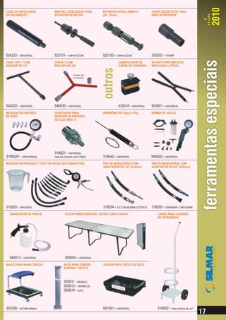 CABO DO INSTALADOR            MARTELO DESLIZANTE PARA         EXTRATOR DE ROLAMENTO            CHAVE SOQUETE DE 10mm
DE ROLAMENTO                  EXTRATOR DE ROTOR               (20 - 35mm)                      PARA RETROVISOR




524222 - UNIVERSAL            522701 - LINHA SUZUKI           522700 - LINHA SUZUKI            530202 - XT660R
CABO TIPO T COM               CHAVE Y COM                                LUBRIFICADOR DE       ALICATE PARA MOLA DO
ENCAIXE DE 1/2”               ENCAIXE DE 3/8”                            CABOS DE COMANDO      DESCANSO LATERAL


                                              Soquete não
                                              acompanha




540202 - UNIVERSAL            540030 - UNIVERSAL                         430016 - UNIVERSAL    503001 - UNIVERSAL
MEDIDOR DE PRESSÃO            ADAPTADOR PARA                  DINAMÔMETRO 5Kg (0.1Kg)          BOMBA DE VÁCUO
DE ÓLEO                       MEDIDOR DE PRESSÃO
                              DE ÓLEO M6x1.0




                              318021 - UNIVERSAL
318020 - UNIVERSAL            Usar em conjunto com 318020     318040 - UNIVERSAL               540020 - UNIVERSAL
MEDIDOR DE PRESSÃO E TESTE DE VAZÃO DE COMBUSTÍVEL            PAR DE MANGUEIRAS COM            PAR DE MANGUEIRAS COM
                                                              ADAPTADOR DE 1/4" (6.35mm)       ADAPTADOR DE 3/8" (9.52mm)




318203 - UNIVERSAL                                            318204 - CG COM BOMBA ELÉTRICA   318205 - CBR600RR / CBR1000RR
  SANGRADOR DE FREIOS                 PLATAFORMA DOBRÁVEL DE 650 x 2050 x 500mm                    CARRO PARA CILINDRO
                                                                                                   DE NITROGÊNIO




  540013 - UNIVERSAL                  304054 - UNIVERSAL
BANCO PARA MANUTENÇÃO                BASE PARA ESMERIL        TANQUE PARA TROCA DE ÓLEO
                                     E MORSA ATÉ Nº 6



                                     303011 - BRANCO
                                     303012 - VERMELHO
                                     303010 - AZUL



301030 - ALTURA 380mm                                         541001 - UNIVERSAL                   316002 - Para cilindros de 1m3
 