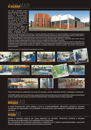 Em 1981 a SILMAR iniciava
suas atividades em Americana,
interior de São Paulo, com
apenas 2 colaboradores,
fabricando um único produto
utilizado na linha automotiva.
Os puxadores de monobloco
utilizados em oficinas de
funilaria foram durante 8 anos o
carro-chefe da Empresa.
A partir de 1989, depois de
muito analisar a carência do
mercado de duas rodas em
adquirir equipa-mentos para
oficina, a SILMAR inicia a
produção de elevadores para motocicletas. O primeiro elevador construído foi um modelo hidráulico com braços basculantes e
rampa articulada, equipado com trava-rodas. O seu sistema hidráulico superava a todos os existentes na época. Desde então, a
SILMAR vem fabricando e distribuindo seus elevadores para todo o Brasil e recentemente para o exterior.
Hoje a SILMAR oferece para seus clientes uma linha com aproximadamente 1.600 itens, suficientes para montar oficinas
modernas, práticas e aptas a atender a todas as marcas e modelos de motocicletas do mercado.
Dentro de sua linha de produtos, ocupa lugar de destaque o Elevador Pneumático, com elevação por sistema pantográfico que
possibilita o melhor desempenho e maior comodidade. A linha de equipamentos SILMAR é composta por ferramentas especiais
e convencionais, equipamentos mecânicos e elétricos, cavaletes, elevadores, máquinas, painéis... Em resumo, tudo que uma
oficina necessita.

A empresa conta com profissionais capacitados nas áreas:




VENDAS                   DESENVOLVIMENTO            FERRAMENTARIA                           USINAGEM




       SOLDAGEM                               FUNILARIA INDUSTRIAL                                         PINTURA




                 MONTAGEM FINAL                            ESTOQUE                                EXPEDIÇÃO

Possui fornecedores qualificados nas áreas de usinagem, pintura, tratamento térmico, embalagem e transporte.

A SILMAR orgulha-se em fornecer seus equipamentos e ferramentas para os principais fabricantes de motocicletas
do país, estas que são usadas nos centros de treinamentos, nos setores de pós-vendas e garantia.




A nossa Empresa tem como objetivo o lucro e a sustentabilidade, oferecendo produtos e soluções
inovadoras em organização, com qualidade, a um preço justo, para assegurar a satisfação dos clientes e
parceiros.



Manter a liderança nacional em nosso segmento de mercado, oferecendo produtos e soluções
inovadoras em organização, com qualidade e a um preço justo.
Ser reconhecido nos mercados automotivo e industrial com a mesma representatividade, superando
limites e agregando valores aos nossos clientes e parceiros.
 
