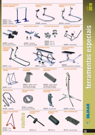 CAVALETE PARA SUSPENSÃO                                     CAVALETE PARA SUSPENSÃO                    CAVALETE PARA SUSPENSÃO
DIANTEIRA UNIVERSAL                                         TRASEIRA                                   TRASEIRA




203012 - AZUL
203019 - BRANCO
203020 - VERMELHO                                           203006 - UNIVERSAL                         203018 - UNIVERSAL
SAPATAS PARA CAVALETE             SUPORTE PARA CAVALETE                    ROLDANA PARA BALANÇA               CAVALETE PARA SUSPENSÃO
                                                                                                              TRASEIRA




                                                                           350033 - M6 x 1.0
203009 - UNIVERSAL                203007 - UNIVERSAL                       350037 - M8 x 1.25
Usar em conjunto com 203018       Usar em conjunto com 203006              350041 - M10 x 1.5                 203004 - SHADOW 600cc
CAVALETE PARA                                               CAVALETE PARA CUSTON                           CAVALETE MECÂNICO
SUSPENSÃO                                                                                                  ELEVATÓRIO
TRASEIRA




                                                                                                           204020
203016 - CG125                                              204011 - UNIVERSAL                             LINHA CROSS NACIONAL E IMPORTADA

CAVALETE PARA SUSPENSÃO         ADAPTADOR PARA CAVALETE                  BUCHA PARA CAVALETE                  CAVALETE ELEVATÓRIO
TRASEIRA                        ELEVATÓRIO                               ELEVATÓRIO




                                204031 - GSX600 / GSX750                 204032 - GSX600 / GSX750
                                GSX1000R / 2004 em diante                GSX1000R 2004 EM DIANTE
202001 - XL / DT                Usar em conjunto com 204030              Usar em conjunto com 204030

FIXADOR DE PNEU               TRAVA PARA FIXADOR                         ADAPTADOR PARA CAVALETE
                              DE PNEU                                    ELEVATÓRIO




                              301021 - UNIVERSAL
301020 - UNIVERSAL            Usar em conjunto com 301020                204033 - Hornet até 2007             204030 - UNIVERSAL
CAVALETE PARA DESCANSO                        FIXADOR DO EIXO                      FIXADOR DO EIXO            TRAVA DA ENGRENAGEM
LATERAL                                       ESTRIADO                             ESTRIADO




201001 - 12mm
201002 - 11mm                                 501112 - BF                          501114 - BF                501116 - NÁUTICA HONDA
 