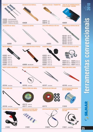 LIMA DE 4”                   ESCOVA DE AÇO MANUAL          ESPÁTULA DE AÇO - TRAMONTINA   JOGO DE TALHADEIRA/PUNÇÃO
                                                                                          E SACA-PINOS - GEDORE




430095 - CHATA BASTARDA
430096 - REDONDA BASTARDA                                  430015 - 2cm
430097 - TRIÂNGULO DELGADA   430026                        430018 - 4cm                   430004
TALHADEIRA DE 180mm          PUNÇÃO DE CENTRO              SACA-PINO PARALELO DE 5mm      BROCA DE AÇO RÁPIDO DIN 338




                                                                                          430150 - Ø6.3mm
                                                                                          430151 - Ø8.4mm
                                                                                          430152 - Ø10.25mm
                                                                                          430153 - Ø10.4mm
                                                                                          430154 - Ø12.25mm
        430005                      430002                        430003                  430155 - Ø14.25mm
MACHO ESPECIAL               INSTALADOR DE ROSCA POSTIÇA   SOQUETE E GUIA                 ROSCA POSTIÇA DE AÇO INOX




430062 - M6x1.0                                            430052 - M6x1.0
430063 - M8x1.25                                           430053 - M8x1.25
430064 - M10x1.0                                           430054 - M10x1.0
430065 - M10x1.25                                          430055 - M10x1.25              430072 - M6x1.0 430075 - M10x1.25
430066 - M12x1.25                                          430056 - M12x1.25              430073 - M8x1.25 430076 - M12x1.25
430067 - M14x1.25            430050 - M5 ATÉ M14           430057 - M14x1.25              430074 - M10x1.0 430077 - M14x1.25
HASTE FLEXÍVEL MAGNÉTICA     HASTE FLEXÍVEL COM GARRAS     PINÇA COM PONTA RETA           PINÇA COM PONTA CURVA




430164 - UNIVERSAL           430165 - UNIVERSAL            430167 - UNIVERSAL             430168 - UNIVERSAL
PÉ DE CABRA LISO             REBOLO FERRO USO GERAL        ESCOVA DE AÇO CIRCULAR         FIO DE ESTANHO PARA SOLDA
                                                                                          DE 1mm RESINOSO




                             430170 - GRANA 36
430169 - UNIVERSAL           430171 - GRANA 60             430172                         315035
PISTOLA PARA COLA QUENTE     BASTÃO DE SILICONE PARA       ESTETOSCÓPIO PARA MOTOR        ESTETOSCÓPIO ELETRÔNICO
                             PISTOLA DE COLA QUENTE                                       ETE 2000




     315050                       315051                        318030                    318031 - UNIVERSAL
 