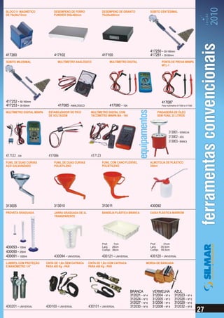 2010
BLOCO V MAGNÉTICO                DESEMPENO DE FERRO                DESEMPENO DE GRANITO                 SÚBITO CENTESIMAL




                                                                                                                                                    EDIÇÃO
DE 76x56x72mm                    FUNDIDO 250x400mm                 75x25x400mm




                                                                                                        417250 - 50-160mm
417260                           417102                            417100                               417251 - 35-50mm
SÚBITO MILESIMAL                   MULTÍMETRO ANALÓGICO                 MULTÍMETRO DIGITAL                       PONTA DE PROVA MINIPA
                                                                                                                 MTL-1




417252 - 50-160mm                                                                                                417087
417253 - 35-50mm                    417085 - ANALÓGICO                  417080 - 10A                             Para multímetros 417080 e 417085


MULTÍMETRO DIGITAL MINIPA    ESTABILIZADOR DE PICO        MULTÍMETRO DIGITAL COM                            PINGADEIRA DE ÓLEO
                             DE VOLTAGEM                  TACÔMETRO MINIPA MA - 149                         SEM FUNIL 25 LITROS




                                                                                                                        313001 - VERMELHA
                                                                                                                        313002 - AZUL
                                                                                                                        313003 - BRANCA


417122 - 20A                 417086                       417123
FUNIL DE DUAS CURVAS             FUNIL DE DUAS CURVAS              FUNIL COM CANO FLEXÍVEL              ALMOTOLIA DE PLÁSTICO
AÇO GALVANIZADO                  POLIETILENO                       POLIETILENO                          350ml




313005                           313010                            313011                               430092
PROVETA GRADUADA                 JARRA GRADUADA DE 3L              BANDEJA PLÁSTICA BRANCA              CAIXA PLÁSTICA MARROM
                                 TRANSPARENTE




                                                                   Prof.   7cm                          Prof.    31cm
430093 - 100ml                                                     Larg. 26cm                           Larg.  35,5cm
                                                                   Compr. 36cm                          Compr. 55,5cm
430090 - 250ml
430091 - 1000ml                  430094 - UNIVERSAL                430121 - UNIVERSAL                   430120 - UNIVERSAL
LUBRIFIL COM PROTEÇÃO       CINTA DE 1,6m SEM CATRACA    CINTA DE 1,6m COM CATRACA                 MORSA DE BANCADA
E MANÔMETRO 1/4"            PARA 400 Kg - PAR            PARA 400 Kg - PAR




                                                                                        BRANCA           VERMELHA             AZUL
                                                                                        312021 - Nº 4    312004 - Nº 4        312023 - Nº 4
                                                                                        312024 - Nº 5    312005 - Nº 5        312026 - Nº 5
                                                                                        312027 - Nº 6    312006 - Nº 6        312029 - Nº 6
430201 - UNIVERSAL          430100 - UNIVERSAL           430101 - UNIVERSAL             312030 - Nº 8    312008 - Nº 8        312032 - Nº 8
 