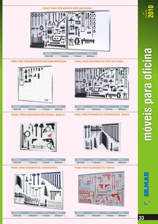PAINEL PARA FERRAMENTAS ESPECIAIS HONDA




                              Código        Largura   Prof.     Altura
                              304109        1140mm    110mm     940mm

PAINEL PARA FERRAMENTAS ESPECIAIS HONDA IMPORTADAS    PAINEL PARA FERRAMENTAS ESPECIAIS HONDA




 Código        Largura      Prof.      Altura          Código         Largura   Prof.     Altura
 304190        940mm        110mm      940mm           304105         1940mm    110mm     940mm

PAINEL PARA EQUIPAMENTOS HONDA - BÁSICO               PAINEL PARA FERRAMENTAS CONVENCIONAIS - BÁSICO




 Código        Largura      Prof.      Altura          Código         Largura   Prof.     Altura
 304107        1100mm       110mm      800mm           304550         1140mm    110mm     680mm

PAINEL PARA FERRAMENTAS CONVENCIONAIS                 PAINEL PARA EQUIPAMENTOS YAMAHA




 Código        Largura      Prof.      Altura          Código         Largura   Prof.     Altura
 304100        1440mm       110mm      940mm           304202         1440mm    110mm     940mm
 