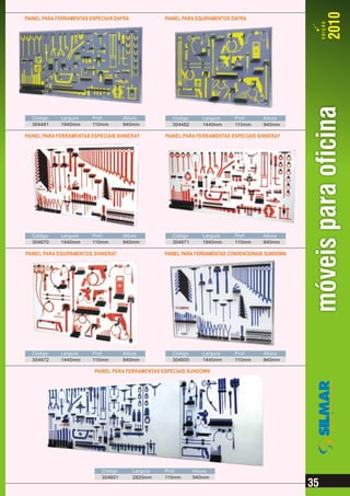 PAINEL PARA FERRAMENTAS ESPECIAIS DAFRA             PAINEL PARA EQUIPAMENTOS DAFRA




  Código     Largura     Prof.       Altura           Código      Largura    Prof.      Altura
  304481     1940mm      110mm       940mm            304482      1440mm     110mm      940mm

PAINEL PARA FERRAMENTAS ESPECIAIS SHINERAY          PAINEL PARA FERRAMENTAS ESPECIAIS SHINERAY




  Código     Largura     Prof.       Altura           Código      Largura    Prof.      Altura
  304670     1440mm      110mm       940mm            304671      1940mm     110mm      940mm

PAINEL PARA EQUIPAMENTOS SHINERAY                   PAINEL PARA FERRAMENTAS CONVENCIONAIS SUNDOWN




  Código     Largura     Prof.       Altura           Código      Largura    Prof.      Altura
  304672     1440mm      110mm       940mm            304600      1440mm     110mm      940mm

                          PAINEL PARA FERRAMENTAS ESPECIAIS SUNDOWN
                                                                                                    EQUIPAMENTOS&FERRAMENTAS




                            Código        Largura   Prof.      Altura
                            304601        2820mm    110mm      940mm
 