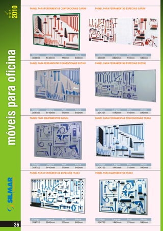 PAINEL PARA FERRAMENTAS CONVENCIONAIS GARINI   PAINEL PARA FERRAMENTAS ESPECIAIS GARINI




 Código     Largura      Prof.     Altura       Código      Largura     Prof.      Altura
 304650     1440mm       110mm     940mm        304651      2820mm      110mm      940mm

PAINEL PARA FERRAMENTAS CONVENCIONAIS SUZUKI   PAINEL PARA FERRAMENTAS ESPECIAIS SUZUKI




 Código     Largura      Prof.     Altura       Código      Largura     Prof.      Altura
 304700     1440mm       110mm     940mm        304701      1140mm      110mm      940mm

PAINEL PARA EQUIPAMENTOS SUZUKI                PAINEL PARA FERRAMENTAS CONVENCIONAIS TRAXX




 Código     Largura      Prof.     Altura       Código      Largura     Prof.      Altura
 304702     1440mm       110mm     940mm        304750      1440mm      110mm      940mm

PAINEL PARA FERRAMENTAS ESPECIAIS TRAXX        PAINEL PARA EQUIPAMENTOS TRAXX




 Código     Largura      Prof.     Altura       Código      Largura     Prof.      Altura
 304751     1940mm       110mm     940mm        304753      1440mm      110mm      940mm
 