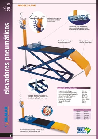 MODELO LEVE




                                              Mangueira espiral de ar
                                              comprimido com bico
                                              para limpeza.


                                                                                 Trava rodas com abertura nas
                                                                                 duas direções, proporcionando
                                                                                 uma fixação centralizada da moto.




                                                                Tapete de borracha para           Rampa articulada com
                                                                proteção da pintura.              sistema telescópico.




                                                          Características Técnicas
                                                                Capacidade de Carga                   300 Kg
                                                                Altura da Plataforma (elevada)        800 mm
                                                                Altura da Plataforma (abaixada)       105 mm
                 Trava de segurança mecânica                    Comprimento da Plataforma             2.170 mm
                 com três posições, acionada por
                 pedal, com proteção para o pé.                 Largura da Plataforma                 585 mm
                                                                Pressão de Trabalho                   100 / 120 lbf
                                                                Tempo de Elevação                     4a9s
                                                                Peso                                  140 Kg



                                                                                          Código       Padrão
                                                                                           103000       Silmar
                                                                                           103010       Branco
                                                                                           103020       Yamaha
                                                                                           103030       Suzuki
                                                                                           103040       Especial




     O melhor acesso, devido a menor altura
     da plataforma em relação ao solo.


2
 