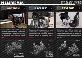 PLATAFORMAS




Nuestra plataforma más completa y robusta           Plataforma más liviana que permite una mayor         Nuestra gama más modular y escalable está
fabricada en aluminio anodizado. El habitáculo es   movilidad debido a su tamaño y prestaciones. La      pensada para todos aquellos amantes del
totalmente regulable y cuenta con un baúl trasero   parte electrónica queda al descubierto. Habitáculo   simracing que quieran disponer de un chasis de
que contiene toda la parte electrónica. Diseñada    totalmente regulable. Ha sido diseñada para uso      grandes prestaciones capaz de evolucionar hasta
para eventos y centros de simulación.               doméstico.                                           la versión LIGHT.
 