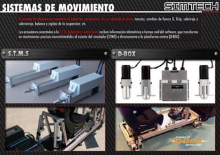 SISTEMAS DE MOVIMIENTO
   El sistema de movimiento transmite al piloto las sensaciones de un vehículo en pista: inercias, cambios de fuerza G, Grip, subviraje y
   sobreviraje, balance y rigidez de la suspension, etc.

   Los actuadores conectados a la E.C.U. (electronic control unit) reciben información telemétrica a tiempo real del software, que transforma
   en movimientos precisos transmitiéndolos al asiento del simulador (STMS) o directamente a la plataforma entera (D-BOX)
 