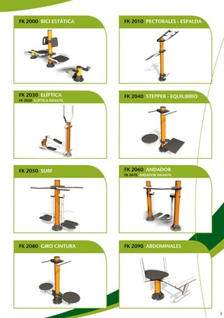 FK 2000 BICI ESTÁTICA       FK 2010 PECTORALES - ESPALDA




FK 2030 ELÍPTICA            FK 2040 STEPPER - EQUILIBRIO
FK 2020 ELÍPTICA INFANTIL




FK 2050 SURF                FK 2060 ANDADOR
                            FK 2070 ANDADOR INFANTIL
                            DISPONIBLE MODELO INFANTIL Y DE ADULTO

                            DISPONIBLE MODELO INFANTIL Y DE ADULTO




FK 2080 GIRO CINTURA        FK 2090 ABDOMINALES




                                                                     3
 