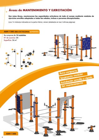 Áreas de MANTENIMIENTO Y EJERCITACIÓN

              Con éstas Áreas, mantenemos las capacidades articulares de todo el cuerpo mediante módulos de
              ejercicios sencillos adaptados a todas las edades, incluso a personas discapacitadas.

              (Los 14 módulos indicados en la parte inferior, vienen detallados en las 2 últimas páginas)




    AMH 1300 ÁREA OCTOGONAL (8 POSTES)
    Se compone de 14 módulos
    Nº de usuarios: 20
    Superficie: 26 m²




                    6         14


         5               11
                                              9


         13                              7
                                   12

     3                                       8
                2
                                        10
                               1

                                                                                                  ac ta
                                                                                    Áre a comp
                                                                                                        ular
                                                                                             ent e mod
                                                                                     Totalm              illa y rá
                                                                                                                   pida
                                                                                                  n senc
                                                                                      Ins talació        nto
                                                                                               n tenimie
                                                                                       Sin ma




         AMH 1300
4
 