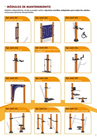 MÓDULOS DE MANTENIMIENTO
Módulos independientes, donde se pueden realizar ejercicios sencillos, adaptados para todas las edades,
incluso para personas discapacitadas.


 Ref: AMH 301                        Ref: AMH 302                        Ref: AMH 303
 ESCALERA DE DEDOS                   PANEL 1 BRAZOS                      ROTACIÓN BRAZOS




 Ref: AMH 304                        Ref: AMH 305                        Ref: AMH 306
 ROTACIÓN BRAZOS                     1- BRAZOS. MOVIMIENTO VERTICAL      BRAZOS. MOV. CIRCULAR HORIZONTAL
                                     2- MUÑECAS




 Ref: AMH 307                        Ref: AMH 308                        Ref: AMH 309
 ESCALERA DE BRAZOS                  STEPPER                             BICICLETA ESTÁTICA




 Ref: AMH 310                        Ref: AMH 311                        Ref: AMH 312
 GIRO CINTURA SENTADO                BARRAS PARALELAS Y ESTIRAMIENTO     PLATAF. EQUILIBRIO INESTABLE




                                                                                                            7
 
