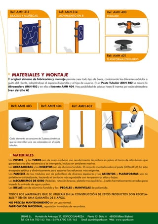 Ref: AMH 313                                 Ref: AMH 314                        Ref: AMH 400
 BRAZOS Y MUÑECAS                             MOVIMIENTO EN 8                     PEDALIER




                                                                                  Ref: AMH 401
                                                                                  PLATAFORMA EQUILIBRIO




   MATERIALES Y MONTAJE
El original sistema de fabricación y montaje permite crear todo tipo de áreas, combinando los diferentes módulos a
gusto del cliente, adaptándose al espacio disponible y al tipo de usuario. En el Poste Tubular AMH 402 se coloca la
Abrazadera AMH 403 y en ella el Inserto AMH 404. Hay posibilidad de colocar hasta 8 insertos por cada abrazadera
(ver detalle A)




  Ref: AMH 403                Ref: AMH 404            Ref: AMH 402
                                                                                                      A



 Cada elemento se compone de 2 piezas simétricas
 que se atornillan una vez colocadas en el poste
 tubular.



   MATERIALES
Los POSTES y los TUBOS son de acero carbono con recubrimiento de pintura en polvo al horno de alta dureza que
garantiza una alta resistencia a la intemperie, incluso en ambiente marino.
Las ABRAZADERAS y los INSERTOS son de aluminio fundido. El conjunto montado sobre el poste (DETALLE A), ha sido
ensayado estática y dinámicamente para soportar los esfuerzos más exigentes.
Los PANELES de los módulos son de polietileno de diversos espesores y los ASIENTOS y PLATAFORMAS son de
polietileno antideslizante, haciendo el contacto más agradable con temperaturas altas y bajas.
Los MECANISMOS DE GIRO (Pedalier; rotación brazos; plataforma equilibrio...) están herméticamente cerrados para
impedir la entrada de agua y polvo.
Las BIELAS son de aluminio fundido y los PEDALES y MANIVELAS de poliamida.

TODOS LOS MATERIALES QUE SE UTILIZAN EN LA CONSTRUCCIÓN DE ESTOS PRODUCTOS SON RECICLA-
BLES Y TIENEN UNA GARANTÍA DE 5 AÑOS.
NO PRECISA MANTENIMIENTO en un uso normal.
FABRICACIÓN NACIONAL, reposición inmediata de recambios.


           SPUMB S.L. Hurtado de Amézaga 27, EDIFICIO SANREZA. Planta 12- Dpto. 6 48008 Bilbao (Bizkaia)
           Tel: +34 944 700 163 Fax: +34 944 700 159/163    Email: spumb@spumb.com Web: www. spumb.com
 