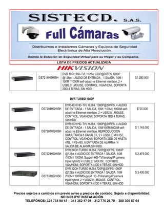 LISTA DE PRECIOS ACTUALIZADA
Precios sujetos a cambios sin previo aviso y precios de contado. Sujeto a disponibilidad.
NO INCLUYE INSTALACIÓN
TELEFONOS: 321 734 90 41 – 311 352 47 01 - 312 776 26 70 – 300 300 87 64
DS7216HGHISH
DVR 16CH HD‐TVI, H.264, 720P@30FPS 1080P
@12fps 1 AUDIO DE ENTRADA ‐ 1 SALIDA, 10M /
100M / 1000M self‐adap� ve Ethernet interface, 2 ×
USB2.0, ,MOUSE, CONTROL, VGA/HDMI, SOPORTA
2DD 4 TERAS, SIN HDD
$1.280.000
DVR TURBO 1080P
DS7204HQHISH
DVR 4CH HD‐TVI, H.264, 1080P@30FPS, 4 AUDIO
DE ENTRADA ‐ 1 SALIDA, 10M / 100M / 1000M self‐
adap� ve Ethernet interface, 2 × USB2.0, ,MOUSE,
CONTROL, VGA/HDMI, SOPORTA 1DD 4 TERAS,
SIN HDD
$720.000
DS7208HQHISH
DVR 8CH HD‐TVI, H.264, 1080P@30FPS, 4 AUDIO
DE ENTRADA ‐ 1 SALIDA, 10M/100M/1000M self‐
adap� ve Ethernet interface, REPRODUCCION
SIMULTANEA 8 CANALES, 2 × USB2.0, MOUSE,
CONTROL, VGA/HDMI, SOPORTA 2DD DE HASTA
4TB, 1 RS‐485, 8 ENTRADA DE ALARMA / 4
SALIDA DE ALARMA,SIN HDD.
$ 1.145.000
DS7324HGHISH
DVR 24CH TURBO H.264, 720P@30FPS, 1080P
@12fps 4 AUDIO DE ENTRADA 1 SALIDA, 10M
/100M / 1000M, Support HD‐TVI/analog/IP camera
triple hybrid2 × USB2.0, ,MOUSE, CONTROL,
VGA/HDMI, SOPORTA 4 DD 4 TERAS, SIN HDD
$ 2,475.000
DS7332HGHISH
DVR 32CH TURBO H.264,720P@30FPS,1080P
@12fps 4 AUDIO DE ENTRADA 1 SALIDA, 10M
/100M / 1000MSupport HD‐TVI/analog/IP camera
triple hybrid, 2 × USB2.0, ,MOUSE, CONTROL,
VGA/HDMI, SOPORTA 4 DD 4 TERAS, SIN HDD
$ 3.400.000
 