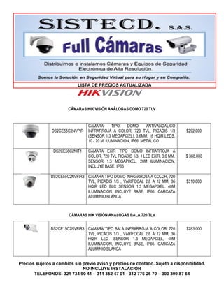 LISTA DE PRECIOS ACTUALIZADA
Precios sujetos a cambios sin previo aviso y precios de contado. Sujeto a disponibilidad.
NO INCLUYE INSTALACIÓN
TELEFONOS: 321 734 90 41 – 311 352 47 01 - 312 776 26 70 – 300 300 87 64
CÁMARAS HIK VISIÓN ANÁLOGAS DOMO 720 TLV
DS2CE55C2NVPIR
CAMARA TIPO DOMO ANTIVANDALICO
INFRARROJA A COLOR, 720 TVL, PICADIS 1/3
(SENSOR 1.3 MEGAPIXEL), 3.6MM, 18 HQIR LEDS,
10 - 20 M. ILUMINACION, IP66, METALICO
$292.000
DS2CE56C2NIT1 CAMARA EXIR TIPO DOMO INFRARROJA A
COLOR, 720 TVL PICADIS 1/3, 1 LED EXIR, 3.6 MM,
SENSOR 1.3 MEGAPIXEL, 20M ILUMINACION,
INCLUYE BASE, IP66
$ 368.000
DS2CE55C2NVFIR3 CAMARA TIPO DOMO INFRARROJA A COLOR, 720
TVL, PICADIS 1/3 , VARIFOCAL 2.8 A 12 MM, 36
HQIR LED BLC SENSOR 1.3 MEGAPIXEL, 40M
ILUMINACION, INCLUYE BASE, IP66. CARCAZA
ALUMINIO BLANCA
$310.000
CÁMARAS HIK VISIÓN ANÁLOGAS BALA 720 TLV
DS2CE15C2NVFIR3 CAMARA TIPO BALA INFRARROJA A COLOR, 720
TVL, PICADIS 1/3 , VARIFOCAL 2.8 A 12 MM, 36
HQIR LED ,SENSOR 1.3 MEGAPIXEL, 40M
ILUMINACION, INCLUYE BASE, IP66. CARCAZA
ALUMINIO BLANCA
$283.000
 