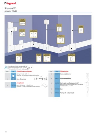 10
Capacidade das canaletas p. 15
Interruptores e tomadas Sistema X®
p. 11
Tomadas de elétrica e dados p. 12
Emb. Ref. Canaleta sem adesivo
Comprimento 2,00 m
Material: termoplástico auto-extinguível
5 300 46X Com divisórias
Acoplador
10 6750 53X para canaletas 110 x 20 mm
(permite a fixação lateral do mecanismo)
110
20
Emb. Ref. Mata-juntas
10 304 01X Cotovelo interno
10 304 02X Cotovelo externo
10 304 04X Derivação em T e cotovelo 90º
Permite também derivar para canaletas
50 x 20 e 20 x 12 mm
10 304 05X Luva
10 304 00X Tampa de extremidade
304 00X
6750 53X 304 01X
304 04X 304 05X 304 04X 304 04X
304 02X
20 x 12
Sistema X®
canaletas 110 x 20
branco
cor
 