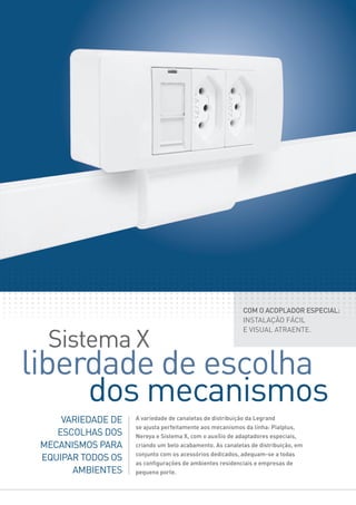 Sistema X
liberdade de escolha
dos mecanismos
VARIEDADE DE
ESCOLHAS DOS
MECANISMOS PARA
EQUIPAR TODOS OS
AMBIENTES
A variedade de canaletas de distribuição da Legrand
se ajusta perfeitamente aos mecanismos da linha: Pialplus,
Nereya e Sistema X, com o auxílio de adaptadores especiais,
criando um belo acabamento. As canaletas de distribuição, em
conjunto com os acessórios dedicados, adequam-se a todas
as conﬁgurações de ambientes residenciais e empresas de
pequeno porte.
COM O ACOPLADOR ESPECIAL:
INSTALAÇÃO FÁCIL
E VISUAL ATRAENTE.
 