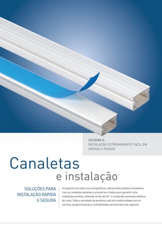 SOLUÇÕES PARA
INSTALAÇÃO RÁPIDA
E SEGURA
A Legrand usa toda a sua competência, oferecendo produtos inovadores
com as canaletas adesivas e acessórios criados para garantir uma
instalação perfeita, evitando cortes de 45 ° e ocultando eventuais defeitos
de corte. Toda a variedade de produtos está em conformidade com as
normas, proporcionando a conﬁabilidade característica da Legrand.
SISTEMA X:
INSTALAÇÃO EXTREMAMENTE FÁCIL EM
APENAS 3 PASSOS
Canaletas
e instalação
 