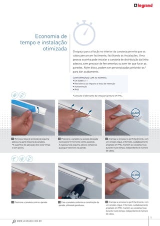 5
O espaço para a ﬁação no interior da canaleta permite que os
cabos percorram facilmente, facilitando as instalações. Uma
pessoa sozinha pode instalar a canaleta de distribuição da linha
adesiva, sem precisar de ferramentas ou sem ter que furar as
paredes. Além disso, podem ser personalizadas pintando-as*
para dar acabamento.
*Consulte o fabricante da tinta para pintura em PVC.
Economia de
tempo e instalação
otimizada
1 Remova a faixa de proteção da espuma
adesiva na parte traseira da canaleta.
*A superfície de aplicação deve estar limpa
e sem poeira.
1 Posicione a canaleta contra a parede.
2 Posicione a canaleta na posição desejada
e pressione ﬁrmemente contra a parede.
A espessura da espuma adesiva compensa
quaisquer desníveis na parede.
2 Fixe a canaleta conforme a constituição da
parede, utilizando parafusos.
3 A tampa se encaixa no perﬁl facilmente, com
um simples clique. O formato, cuidadosamente
projetado em PVC, mantém as canaletas ﬁxas
durante muito tempo, independente do número
de cabos.
3 A tampa se encaixa no perﬁl facilmente, com
um simples clique. O formato, cuidadosamente
projetado em PVC, mantém as canaletas ﬁxas
durante muito tempo, independente do número
de cabos.
CONFORMIDADE COM AS NORMAS:
• EN 50085-2-1
• Resistência ao impacto e força de retenção
• Autoextinção
• IP40
CLICK
CLICK
WWW.LEGRAND.COM.BR
 