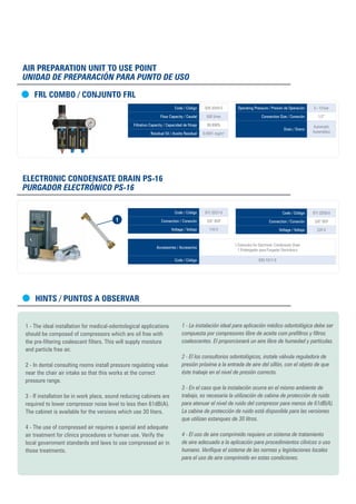 Hints / PUNTOS A OBSERVAR
1 - The ideal installation for medical-odontological applications
should be composed of compressors which are oil free with
the pre-filtering coalescent filters. This will supply moisture
and particle free air.
2 - In dental consulting rooms install pressure regulating value
near the chair air intake so that this works at the correct
pressure range.
3 - If installation be in work place, sound reducing cabinets are
required to lower compressor noise level to less then 61dB(A).
The cabinet is available for the versions which use 30 liters.
4 - The use of compressed air requires a special and adequate
air treatment for clinics procedures or human use. Verify the
local government standards and laws to use compressed air in
those treatments.
1 - La instalación ideal para aplicación médico odontológica debe ser
compuesta por compresores libre de aceite com prefiltros y filtros
coalescentes. El proporcionará un aire libre de humedad y partículas.
2 - El los consultorios odontológicos, instale válvula reguladora de
presión próxima a la entrada de aire del sillón, con el objeto de que
éste trabaje en el nivel de presión correcto.
3 - En el caso que la instalación ocurra en el mismo ambiente de
trabajo, es necesaria la utilización de cabina de protección de ruido
para atenuar el nivel de ruido del compresor para menos de 61dB(A).
La cabina de protección de ruido está disponible para las versiones
que utilizan estanques de 30 litros.
4 - El uso de aire comprimido requiere un sistema de tratamiento
de aire adecuado a la aplicación para procedimientos clínicos o uso
humano. Verifique el sistema de las normas y legislaciones locales
para el uso de aire comprimido en estas condiciones.
Air Preparation Unit to use point
Unidad de Preparación para punto de uso
FRL COMBO / CONJUNTO FRL
Code / Código 926.5059-0
Flow Capacity / Caudal 500 l/min
Filtration Capacity / Capacidad de fitraje 99,999%
Residual Oil / Aceite Residual 0,0001 mg/m3
Operating Pressure / Presión de Operación 0 - 10 bar
Connection Size / Conexión 1/2”
Drain / Dreno
Automatic
Automático
Electronic Condensate Drain PS-16
Purgador Electrónico PS-16
Code / Código 971.0257-0
Connection / Conexión 3/8” BSP
Voltage / Voltaje 110 V
Accessories / Accesorios
1.Extension for Electronic Condensate Drain
1.Prolongador para Purgador Electrónico
Code / Código 830.1017-0
Code / Código 971.0258-0
Connection / Conexión 3/8” BSP
Voltage / Voltaje 220 V
1
 