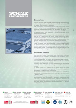 Schulz has been in the market for over 45 years and continually undergoing evolution.
In the beginning, its activities were focused solely on the foundry segment and in 1972
the company started to produce air compressors.
In the beginning, there were only two models that shortly transformed the company
into one of the most foremost and complete product line in Brazil. By 1984, the Schulz
products had made their presence known all over Latin America and the USA.
And to continue its continual process development of new products in 1989 it started
to manufacture rotating screw compressors to compete in this market segment
against world famous brands.
In 1999, Schulz of America, Inc. was set up in Atlanta, Georgia and placed a warehouse,
sales staff and a skilled technical staff from the Brazilian headquarters to earnestly
gain their space on the North American terrain. Currently, the company facilities are
made up of a modern industrial park, with over 62,000 m² of constructed area, where
diaphragm, alternative pistons and rotating screw compressors are developed.
The company deploys continuous development processes and invests in specialization
courses for their staff. Schulz has become a leader in manufacturing air compressor
in Latin America. The most stringent and demanding international quality certificates
have been awarded to conquer important market segments. Nowadays, Schulz is
present in over 60 countries scattered on all continents to reconfirm their state-of-the-
art excellence and high technological standard compliance in their products.
Desde hace más de 45 años en el mercado, Schulz es una empresa en constante
evolución. Al inicio, sus actividades se concentraban en el área de fundición y, en 1972,
pasaron a producir compresores de aire.
Primeramente, eran apenas dos modelos, que luego se transformarían en la mayor y
más completa línea producida en el Brasil. En 1984 los productos Schulz ya estaban
presentes en todo Latino America y en EE UU.
Siguiendo su camino de desarrollo, en 1989 dio inicio a la producción de compresores
rotativos de tornillo, compitiendo en este segmento con las mayores marcas
mundiales.
En 1999 fue creada “Schulz of America, Inc” en Atlanta, Georgia, con depósito,
departamentodeventasyequipotécnicocapacitadoenlamatrizbrasileña,conquistando
definitivamente su espacio en terreno norteamericano.
Actualmente la empresa posee un moderno parque industrial con más de 62.000m² de
área construida, en el cual desarrolla compresores de diafragma, alternativos de pistón
y rotativos de tornillo.
Evoluyendo constantemente, aprimorando procesos e invirtiendo en la especialización
de sus profesionales, Schulz se tornó lider en la fabricación de compresores de aire en
Latino America. Homologada con las más exigentes certificaciones internacionales de
calidad, viene conquistando importantes mercados. Hoy, Schulz está presente en más
de 60 países de todos los continentes, lo que reafirma la excelencia y el alto padrón
tecnológico de sus productos.
Company History
História de la compañía
May/Mayo-2011Schulzreservestherighttomaketechnicalanddesignchangeswithoutpriornotice.Schulzsereservaelderechodehacermodificacionestécnicassinavisoprévio.
 