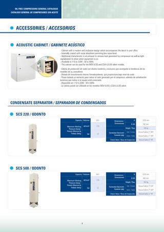 oil free compressors general catologue
Catalogo general de compresores sin aceite
8
Capacity / Volúmen 220 l
Maximum Working
Pressure (barg) /
Presión Máxima de
Trabajo (barg)
ibf/inch2
175
bar 12
Capacity / Volúmen 500 l
Maximum Working
Pressure (barg) /
Presión Máxima de
Trabajo (barg)
ibf/inch2
175
bar 12
Dimensions /
Dimensiones
A 1450 mm
B (Ø) 492 mm
Weight / Peso 106 kg
Connection Size (inch)
Conexión (plg)
Inlet / Entrada Sleeve/Calibre 2” BSP
Outlet / Salida Sleeve/Calibre 2” BSP
Check Valve / Boca de Inspección Sleeve/Calibre 2” RF
Dimensions /
Dimensiones
A 2016 mm
B (Ø) 568 mm
Weight / Peso 162 kg
Connection Size (inch)
Conexión (plg)
Inlet / Entrada Sleeve/Calibre 2” BSP
Outlet / Salida Sleeve/Calibre 2” BSP
Check Valve / Boca de Inspección Sleeve/Calibre 2” RF
SCS 220 / Odonto
SCS 500 / Odonto
CONDENSATE SEPARATOR / SEPARADOR DE CONDENSADOS
ACOUSTIC CABINET / GABINETE ACÚSTICO
- Cabinet with a modern and exclusive design which accompanies the decor in your offce.
- Internally coated with noise absorbent permiting low noise level.
- Additional characteristic is an exhaust to remove heat generated by compressor as well as light
signalization to show when equipment is on.
- Available in 110 or 220V - 50 or 60Hz.
- The cabinet can be used for the MSV 6/30 and CSA 6,5/30 silent models.
- Cabina de protección de ruido con diseño moderno y exclusivo que acompaña la tendencia de los
muebles de su consultorio.
- Dotada de revestimiento interno fonoabsorbente, que proporciona bajo nivel de ruido.
- Posee todavía un extractor para retirar el calor generado por el compresor, además de señalización
luminosa que indica si el equipo está conectado.
- Disponible em 110 ó 220V - 50 ó 60Hz.
- La cabina puede ser utilizada en los modelos MSV 6/30 y CSA 6,5/30 silent.
ACCESSORIES / ACCESORIOS
 