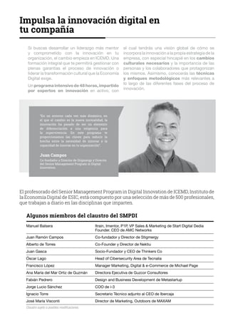 Si buscas desarrollar un liderazgo más mentor
y comprometido con la innovación en tu
organización, el cambio empieza en ICEMD. Una
formación integral que te permitirá gestionar con
plenas garantías el proceso de innovación o
liderar la transformación cultural que la Economía
Digital exige.
Unprogramaintensivode48horas,impartido
por expertos en innovación en activo, con
el cual tendrás una visión global de cómo se
incorpora la innovación a la propia estrategia de la
empresa, con especial hincapié en los cambios
culturales necesarios y la importancia de las
personas y los colaboradores que protagonizan
los mismos. Asimismo, conocerás las técnicas
y enfoques metodológicos más relevantes a
lo largo de las diferentes fases del proceso de
innovación.
Impulsa la innovación digital en
tu compañía
“En un entorno cada vez más dinámico, en
el que el cambio es la nueva normalidad, la
innovación ha pasado de ser un elemento
de diferenciación a una exigencia para
la supervivencia. En este programa te
proporcionamos las claves para reducir la
brecha entre la necesidad de innovar y la
capacidad de innovar en tu organización”.
Juan Campos
Co-fundador y Director de Stigmergy y Director
del Senior Management Program in Digital
Innovation.
El profesorado del Senior Management Program in Digital Innovation de ICEMD, Instituto de
la Economía Digital de ESIC, está compuesto por una selección de más de 500 profesionales,
que trabajan a diario en las disciplinas que imparten.
Algunos miembros del claustro del SMPDI
Manuel Balsera		 Itrain, Imentor, P1P, VP Sales  Marketing de Start Digital Dedia		
		 Founder. CEO de AMC Networks
Juan Ramón Campos		 Co-fundador y Director de Stigmergy
Alberto de Torres		 Co-Founder y Director de Nektiu
Juan Gasca		 Socio-Fundador y CEO de Thinkers Co
Óscar Lago		 Head of Cibersecurity Area de Tecnalia
Francisco López		 Manager Marketing, Digital  e-Commerce de Michael Page
Ana María del Mar Ortiz de Guzmán	 Directora Ejecutiva de Guzcor Consultores
Fabián Pedrero 		 Design and Business Development de Metastartup
Jorge Lucio Sánchez		 COO de i-3
Ignacio Torre		 Secretario Técnico adjunto al CEO de Ibercaja
José María Visconti 		 Director de Marketing, Outdoors de MAXAM
Claustro sujeto a posibles modificaciones.
 