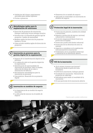 n Validación del cliente: experimentos
asociados para validar hipótesis
n Pivotar o preservar
8 Metodologías ágiles para la
implantación de soluciones
n Dirección de proyectos de innovación.
Enfoque tradicional versus enfoque iterativo
n Introducción a la filosofía de gestión ágil de
proyectos. Cambio de mentalidad
n Modelos ágiles de dirección de proyectos:
kanban y Scrum
n Cómo escalar modelos ágiles de dirección de
proyectos
9 Innovación en procesos para la
gestión digital de la organización
n Impacto de la transformación digital en los
procesos
n La cadena de valor en la gestión digital de
la organización
n Identificación de oportunidades de
innovación en procesos: time-to-market,
reducción de tareas de no valor y
eliminación de defectos
n Herramientas metodológicas para la
innovación en procesos
n Caso práctico: desarrollo de un proyecto
digital
10 Innovación en modelos de negocio
n La importancia de un modelo de negocio
innovador
n La dificultad de innovar en el modelo de
negocio
n Elementos de un modelo de negocio
n Aplicando la creatividad a la innovación en
modelos de negocio
11 Protección legal de la innovación
n Protección de patentes, modelos de utilidad
e invenciones
n Registro y protección de marcas: nacional,
comunitaria e internacional
n El secreto empresarial (know-how) y su
protección en España
n Protección jurídica del diseño industrial
n Protección de los derechos de autor en
internet
n Aspectos a considerar en la explotación
internacional de la innovación
n Problemática de la propiedad intelectual
e industrial en la innovación abierta
12 ROI de la innovación
n ¿Es lo mismo inventar que innovar?
diferencias desde el punto de vista
económico
n El ROI de la innovación. Enfoque general
n El embudo de innovación. Valoración de
proyectos en cada fase
n Indicadores para medir el resultado de la
innovación
n El caso particular de la innovación abierta
Programa sujeto a posibles modificaciones.
 