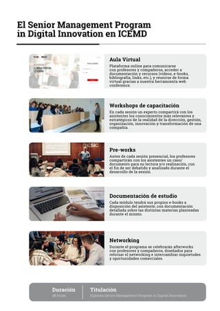El Senior Management Program
in Digital Innovation en ICEMD
Duración
48 horas
Titulación
Diploma Senior Management Program in Digital Innovation
Workshops de capacitación
En cada sesión un experto compartirá con los
asistentes los conocimientos más relevantes y
estratégicos de la realidad de la dirección, gestión,
organización, innovación y transformación de una
compañía.
Pre-works
Antes de cada sesión presencial, los profesores
compartirán con los asistentes un caso/
documento para su lectura y/o realización, con
el fin de ser debatido y analizado durante el
desarrollo de la sesión.
Documentación de estudio
Cada módulo tendrá sus propios e-books a
disposición del asistente, con documentación
detallada sobre las distintas materias planteadas
durante el mismo.
Networking
Durante el programa se celebrarán afterworks
con profesores y compañeros, diseñados para
reforzar el networking e intercambiar inquietudes
y oportunidades comerciales.
Aula Virtual
Plataforma online para comunicarse
con profesores y compañeros, acceder a
documentación y recursos (vídeos, e-books,
bibliografía, links, etc.), y reunirse de forma
virtual gracias a nuestra herramienta web
conference.
 