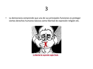 3
• La democracia comprende que una de sus principales funciones es proteger
ciertos derechos humanos básicos como libertad de expresión religión etc.
 