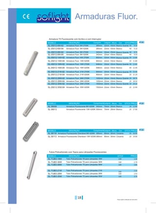 18 Preços sujeitos a alteração sem aviso prévio
Armaduras Fluor.
22mm
22mm
22mm
22mm
22mm
22mm
70mm
22mm
85mm
22mm
22mm
22mm
22mm
22mm
22mm
70mm
22mm
85mm
Branco Quente
Branco Quente
Branco Quente
Branco Quente
Branco Quente
Branco Quente
Branco Quente
Branco
Cinzento
Branco
Branco
Branco
Branco
Branco
Branco
Branco
Branco
Cinzento
265mm
343mm
602mm
648mm
904mm
1202mm
343mm
1502mm
350mm
265mm
343mm
602mm
648mm
904mm
1202mm
550mm
1502mm
580mm
43mm
43mm
43mm
43mm
43mm
43mm
20mm
43mm
30mm
43mm
43mm
43mm
43mm
43mm
43mm
20mm
43mm
30mm
Comprim.
Comprimento
Comprimento
Largura
Largura
Largura
MODELO
MODELO
MODELO
DESCRIÇÃO
DESCRIÇÃO
DESCRIÇÃO
Altura
Altura
Altura
Cor
Cor
Cor
PREÇOQT/CX
QT/CX
QT/CX
PREÇO
PREÇO
Armadura T5 Fluorescente com Acrílico e com Interruptor
Armadura Fluor. 6W 2700K
Armadura Fluor. 8W 2700K
Armadura Fluor.14W 2700K
Armadura Fluor. 16W 2700K
Armadura Fluor. 21W 2700K
Armadura Fluor. 28W 2700K
Armadura Fluorescente 8W 4200K
Armadura Fluor. 35W 2700K
Armadura Fluorescente Orientável 8W 4200K
Armadura Fluorescente Orientável 13W 4200K
Armadura Fluor. 6W 4200K
Armadura Fluor. 8W 4200K
Armadura Fluor. 14W 4200K
Armadura Fluor. 16W 4200K
Armadura Fluor. 21W 4200K
Armadura Fluor. 28W 4200K
Armadura Fluorescente 13W 4200K
Armadura Fluor. 35W 4200K
9.3040
20
20
9.7040
12.0020
12.6040
15.4020
18.7020
13.90
24.1020
16.90
9.1040
20
20
9.5040
11.8020
12.4040
15.2020
18.5020
17.90
23.9020
19.90
SL-05012-6W-82
SL-05012-8W-82
SL-05012-14W-82
SL-05012-16W-82
SL-05012-21W-82
SL-05012-28W-82
SL 08008
SL-05012-35W-82
SL 08113
SL-05012-6W-84
SL-05012-8W-84
SL-05012-14W-84
SL-05012-16W-84
SL-05012-21W-84
SL-05012-28W-84
SL 08013
SL-05012-35W-84
SL 08118
MODELO DESCRIÇÃO PREÇOQT/CX
Tubos Policarbonato com Topos para Lâmpadas Fluorescentes
Tubo Policarbonato T8 para Lâmpadas 18W
Tubo Policarbonato T5 para Lâmpadas 21W
Tubo Policarbonato T8 para Lâmpadas 36W
Tubo Policarbonato T5 para Lâmpadas 28W
Tubo Policarbonato T8 para Lâmpadas 58W
Tubo Policarbonato T5 para Lâmpadas 35W
1.50100
2.10
100
2.70100
2.55100
3.80100
3.70100
SL-TUBO-18W
SL-TUBO-21W
SL-TUBO-36W
SL-TUBO-28W
SL-TUBO-58W
SL-TUBO-35W
IP 20
IP 20
IP 20
 