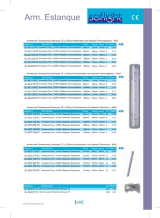 19Preços sujeitos a alteração sem aviso prévio
Arm. Estanque
IP 65
IP 65
IP 65
IP 65
665mm
665mm
665mm
610mm
1268mm
1268mm
1268mm
1215mm
1568mm
1568mm
1568mm
1510mm
665mm
665mm
665mm
610mm
1268mm
1268mm
1268mm
1215mm
1568mm
1568mm
1568mm
1510mm
112mm
112mm
112mm
60mm
112mm
112mm
112mm
60mm
112mm
112mm
112mm
100mm
166mm
166mm
166mm
100mm
166mm
166mm
166mm
100mm
166mm
166mm
166mm
100mm
100mm
100mm
100mm
85mm
100mm
100mm
100mm
85mm
100mm
100mm
100mm
80mm
100mm
100mm
100mm
80mmn
100mm
100mm
100mm
80mm
100mm
100mm
100mm
80mm
Comp.
Comp.
Comp.
Comp.
Largura
Largura
Largura
Largura
Altura
Altura
Altura
Altura
MODELO
MODELO
MODELO
MODELO
MODELO
DESCRIÇÃO
DESCRIÇÃO
DESCRIÇÃO
DESCRIÇÃO
DESCRIÇÃO
PREÇOQT
QT
QT
QT
QT
PREÇO
PREÇO
PREÇO
PREÇO
Armaduras Fluorescente Estanques T8 c/ Difusor Metacrilato com Balastro Ferromagnético - IK03
Armaduras Fluorescente Estanques T8 c/ Difusor Policarbonato com Balastro Ferromagnético - IK08
Armaduras Fluorescente Estanques T8 c/ Difusor Policarbonato com Balastro Electrónico - IK08
Armaduras Fluorescente Estanques T5 c/ Difusor Policarbonato com Balastro Electrónico - IK08
Armadura Fluor. 1x18W c/Balastro Ferromagnético
Armadura Fluor. 1x18W c/Balastro Ferromagnético
Armadura Fluor. 1x18W c/Balastro Electrónico
Armadura Fluor. 1x14W c/Balastro Electrónico
Armadura Fluor. 1x36W c/Balastro Ferromagnético
Armadura Fluor. 1x36W c/Balastro Ferromagnético
Armadura Fluor. 1x36W c/Balastro Electrónico
Armadura Fluor. 1x28W c/Balastro Electrónico
Armadura Fluor. 1x58W c/Balastro Ferromagnético
Armadura Fluor. 1x58W c/Balastro Ferromagnético
Armadura Fluor. 1x58W c/Balastro Electrónico
Armadura Fluor. 1x35W c/Balastro Electrónico
Armadura Fluor. 2x18W c/Balastro Ferromagnético
Armadura Fluor. 2x18W c/Balastro Ferromagnético
Armadura Fluor. 2x18W c/Balastro Electrónico
Armadura Fluor. 2x14W c/Balastro Electrónico
Armadura Fluor. 2x36W c/Balastro Ferromagnético
Armadura Fluor. 2x36W c/Balastro Ferromagnético
Armadura Fluor. 2x36W c/Balastro Electrónico
Armadura Fluor. 2x28W c/Balastro Electrónico
Armadura Fluor. 2x58W c/Balastro Ferromagnético
Armadura Fluor. 2x58W c/Balastro Ferromagnético
Armadura Fluor. 2x58W c/Balastro Electrónico
Armadura Fluor. 2x35W c/Balastro Electrónico
Clip Inox para Armadura estanque T5
Clip Inox para Armadura estanque T8
15.9510
10
10
15
2400
17.25
21.05
20.00
21.956
6
6
12
23.45
25.45
29.95
29.656
6
6
10
30.60
37.40
44.80
19.258
8
8
15
2400
21.70
25.70
27.00
30.154
4
4
10
30.70
37.35
38.45
41.254
4
4
10
42.35
52.60
51.23
0.45
0.45
SL-AE-118-PS
SL-AE-118-PC
SL-AEE-118-PC
SL-AEE-114-PC
SL-AE-136-PS
SL-AE-136-PC
SL-AEE-136-PC
SL-AEE-128-PC
SL-AE-158-PS
SL-AE-158-PC
SL-AEE-158-PC
SL-AEE-135-PC
SL-AE-218-PS
SL-AE-218-PC
SL-AEE-218-PC
SL-AEE-214-PC
SL-AE-236-PS
SL-AE-236-PC
SL-AEE-236-PC
SL-AEE-228-PC
SL-AE-258-PS
SL-AE-258-PC
SL-AEE-258-PC
SL-AEE-235-PC
SL-INCLIP-T5
SL-INCLIP-T8
 