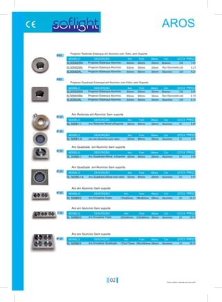 02
IP 20
IP 20
IP 20
IP 20
IP 20
IP 20
IP 20
Alumínio
Alumínio
Alumínio
Alumínio
SL 50081-1
SL 50081-A
SL 50080-1
SL 50080-1A
80mm
80mm
80mm
80mm
92mm
92mm
92mm
92mm
26mm
26mm
26mm
26mm
Aro
Aro
Aro
Aro
Aro
Aro
Aro
Furo
Furo
Furo
Furo
Furo
Furo
Furo
Altura
Altura
Altura
Altura
Altura
Altura
Altura
MODELO
MODELO
MODELO
MODELO
MODELO
MODELO
MODELO
DESCRIÇÃO
DESCRIÇÃO
DESCRIÇÃO
DESCRIÇÃO
DESCRIÇÃO
DESCRIÇÃO
DESCRIÇÃO
Cor
Cor
Cor
Cor
Cor
Cor
Cor
PREÇO
PREÇO
PREÇO
PREÇO
PREÇO
PREÇO
PREÇO
Aro Redondo em Alumínio Sem suporte
Aro Quadrado em Alumínio Sem suporte
Aro Quadrado em Alumínio Sem suporte
Aro em Alumínio Sem suporte
Aro em Alumínio Sem suporte
Aro em Alumínio Sem suporte
Aro Redondo Móvel s/Suporte
Aro em Alumínio com vidro
Aro Quadrado Móvel s/Suporte
Aro Quadrado Móvel com vidro
8.00
8.00
8.95
8.95
Preços sujeitos a alteração sem aviso prévio
SL 50080/2
SL 50080/3
SL 50080/4
174x92mm
253x92mm
173x173mm
155x82mm
235x80mm
160x160mm
26mm
26mm
26mm
Alumínio
Alumínio
Alumínio
Aro Encastrar Duplo
Aro Encastrar Triplo
Aro Encastrar Quádruplo
16.10
28.50
38.50
Projector Quadrado Estanque em Alumínio com Vidro, sem Suporte
Projector Redondo Estanque em Alumínio com Vidro, sem Suporte
100
100
100
100
100
100
50
50
50
50
20
20
10
SL50092WH
SL50093WH
SL50092SN
SL50093SN
SL50092AL
SL50093AL
83mm
83mm
83mm
83mm
83mm
83mm
65mm
65mm
65mm
65mm
65mm
65mm
30mm
30mm
30mm
30mm
30mm
30mm
Branco
Branco
Aço Escovado
Aço Escovado
Alumínio
Alumínio
IP65
IP65
QT/CX
QT/CX
QT/CX
QT/CX
QT/CX
QT/CX
QT/CX
QT/CX
QT/CX
Furo
Furo
Altura
AlturaAro
AroMODELO
MODELO
DESCRIÇÃO
DESCRIÇÃO
Cor
Cor
PREÇO
PREÇO
Projector Estanque Alumínio
Projector Estanque Alumínio
Projector Estanque Alumínio
Projector Estanque Alumínio
Projector Estanque Alumínio
Projector Estanque Alumínio
7.65
8.05
8.25
8.70
8.25
8.70
AROS
 
