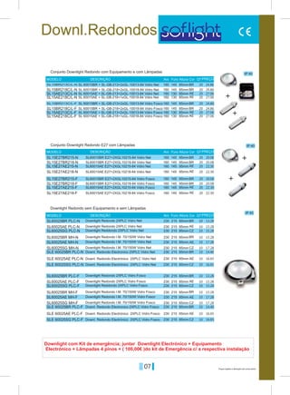 07 Preços sujeitos a alteração sem aviso prévio
Downl.Redondos
IP 40
IP 40
BR
BR
SL15BR213C/L-N
SL15BR213C/L-F
145
145
160
160
85mm
85mm
Aro
Aro
Furo
Furo
Altura
Altura
MODELO
MODELO
DESCRIÇÃO
DESCRIÇÃO
QT
QT
Cor
Cor
PREÇO
PREÇO
Conjunto Downlight Redondo com Equipamento e com Lâmpadas
Conjunto Downlight Redondo E27 com Lâmpadas
SL 60015BR + SL-GB-213+2xGL-10013-84 Vidro Net
SL 60015BR + SL-GB-213+2xGL-10013-84 Vidro Fosco
SL 60015AE + SL-GB-218+1xGL-10018-84 Vidro Net
SL 60015AE + SL-GB-218+1xGL-10018-84 Vidro Fosco
SL 60015AE + SL-GB-213+2xGL-10013-84 Vidro Net
SL 60015AE + SL-GB-213+2xGL-10013-84 Vidro Fosco
SL60015BR E27+2XGL10215-84 Vidro Net
SL60015BR E27+2XGL10215-84 Vidro Fosco
SL60015AE E27+2XGL10215-84 Vidro Net
SL60015AE E27+2XGL10215-84 Vidro Fosco
SL60015BR E27+2XGL10218-84 Vidro Net
SL60015BR E27+2XGL10218-84 Vidro Fosco
SL60015AE E27+2XGL10218-84 Vidro Net
SL60015AE E27+2XGL10218-84 Vidro Fosco
SL 60015BR + SL-GB-218+2xGL-10018-84 Vidro Net
SL 60015BR + SL-GB-218+2xGL-10018-84 Vidro Fosco
20
20
20
20
20
20
20
20
20
20
20
20
20
20
20
20
24.86
24.86
20.08
20.08
SL15BR218C/L-N
SL15BR218C/L-F
SL15AE213C/L-N
SL15AE213C/L-F
SL15E27BR215-N
SL15E27BR215-F
SL15E27AE215-N
SL15E27AE215-F
SL15AE218C/L-N
SL15AE218C/L-F
SL15E27BR218-N
SL15E27BR218-F
SL15E27AE218-N
SL15E27AE218-F
160
160
160
160
160
160
160
160
160
160
160
160
160
160
145
145
130
130
145
145
145
145
130
130
145
145
145
145
85mm
85mm
85mm
85mm
95mm
95mm
95mm
95mm
85mm
85mm
95mm
95mm
95mm
95mm
BR
BR
AE
AE
BR
BR
AE
AE
AE
AE
BR
BR
AE
AE
24.86
24.86
20.08
20.08
27.06
27.06
22.30
22.30
27.06
27.06
22.30
22.30
+
+
+
+
Downlight com Kit de emergência; juntar Downlight Electrónico + Equipamento
Electrónico + Lâmpadas 4 pinos + ( 100,00€ )do kit de Emergência c/ a respectiva instalação
IP 40
BR
BR
BR
BR
SL60025BR PLC-N
SL60025BR PLC-F
SLE 60025BR PLC-N
SLE 60025BR PLC-F
215
215
230
230
85mm
85mm
Aro Furo AlturaMODELO DESCRIÇÃO Cor PREÇO
Downlight Redondo sem Equipamento e sem Lâmpadas
Downlight Redondo 2XPLC Vidro Net
Downlight Redondo 2XPLC Vidro Fosco
Downlight Redondo 2XPLC Vidro Net
Downlight Redondo 2XPLC Vidro Fosco
Downlight Reddondo 2XPLC Vidro Net
Downlight Reddondo 2XPLC Vidro Fosco
Downlight Redondo I.M. 70/150W Vidro Net
Downlight Redondo I.M. 70/150W Vidro Fosco
Downlight Redondo I.M. 70/150W Vidro Net
Downlight Redondo I.M. 70/150W Vidro Fosco
Downlight Redondo I.M. 70/150W Vidro Net
Downlight Redondo I.M. 70/150W Vidro Fosco
Downl. Redondo Electronico 2XPLC Vidro Net
Downl. Redondo Electronico 2XPLC Vidro Fosco
Downl. Redondo Electrónico 2XPLC Vidro Net
Downl. Redondo Electrónico 2XPLC Vidro Fosco
Downl. Redondo Electrónico 2XPLC Vidro Net
Downl. Redondo Electrónico 2XPLC Vidro Fosco
13.28
13.28
15.28
15.28
15.28
15.28
14.40
14.40
SL60025AE PLC-N
SL60025AE PLC-F
SLE 60025AE PLC-N
SLE 60025AE PLC-F
SL60025SG PLC-N
SL60025SG PLC-F
SLE 60025SG PLC-N
SLE 60025SG PLC-F
SL60025BR MH-N
SL60025BR MH-F
SL60025AE MH-N
SL60025AE MH-F
SL60025SG MH-N
SL60025SG MH-F
230
230
230
230
230
230
230
230
230
230
230
230
230
230
230
230
215
215
215
215
215
215
215
215
215
215
215
215
215
215
215
215
85mm
85mm
85mm
85mm
85mm
85mm
85mm
85mm
85mm
85mm
85mm
85mm
85mm
85mm
85mm
85mm
AE
AE
AE
AE
CZ
CZ
CZ
CZ
BR
BR
AE.
AE
CZ
CZ
16.65
16.65
16.65
16.65
15.28
15.28
17.28
17.28
17.28
17.28
QT
10
10
10
10
10
10
10
10
10
10
10
10
10
10
10
10
10
10
 