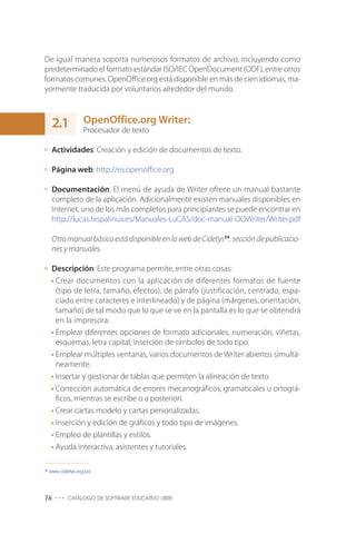 De igual manera soporta numerosos formatos de archivo, incluyendo como
predeterminado el formato estándar ISO/IEC OpenDocument (ODF), entre otros
formatos comunes. OpenOffice.org está disponible en más de cien idiomas, ma-
yormente traducida por voluntarios alrededor del mundo.



      2.1          OpenOffice.org Writer:
                   Procesador de texto

      Actividades: Creación y edición de documentos de texto.

      Página web: http://es.openoffice.org

      Documentación: El menú de ayuda de Writer ofrece un manual bastante
      completo de la aplicación. Adicionalmente existen manuales disponibles en
      Internet, uno de los más completos para principiantes se puede encontrar en
      http://lucas.hispalinux.es/Manuales-LuCAS/doc-manual-OOWriter/Writer.pdf

      Otro manual básico está disponible en la web de Cidetys34, sección de publicacio-
      nes y manuales.

     Descripción: Este programa permite, entre otras cosas:
     • Crear documentos con la aplicación de diferentes formatos de fuente
       (tipo de letra, tamaño, efectos), de párrafo (justificación, centrado, espa-
       ciado entre caracteres e interlineado) y de página (márgenes, orientación,
       tamaño) de tal modo que lo que se ve en la pantalla es lo que se obtendrá
       en la impresora.
     • Emplear diferentes opciones de formato adicionales, numeración, viñetas,
       esquemas, letra capital, inserción de símbolos de todo tipo.
     • Emplear múltiples ventanas, varios documentos de Writer abiertos simultá-
       neamente.
     • Insertar y gestionar de tablas que permiten la alineación de texto.
     • Corrección automática de errores mecanográficos, gramaticales u ortográ-
       ficos, mientras se escribe o a posteriori.
     • Crear cartas modelo y cartas personalizadas.
     • Inserción y edición de gráficos y todo tipo de imágenes.
     • Empleo de plantillas y estilos.
     • Ayuda interactiva, asistentes y tutoriales.

34
     www.cidetys.org.pa




76 ••• CATÁLOGO DE SOFTWARE EDUCATIVO LIBRE
 